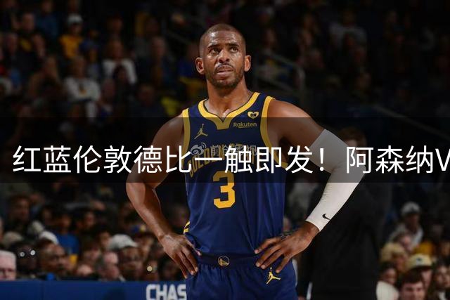 红蓝伦敦德比一触即发！阿森纳VS切尔西近11次交锋回顾