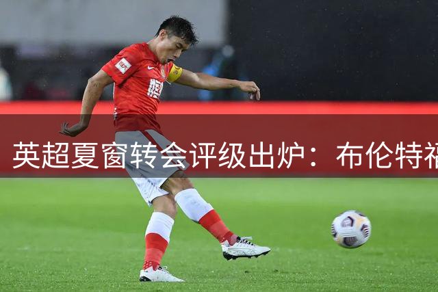 英超夏窗转会评级出炉：布伦特福德夺冠 曼城切尔西上榜